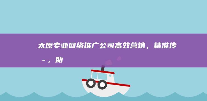 太原专业网络推广公司：高效营销，精准传播，助力企业品牌升级